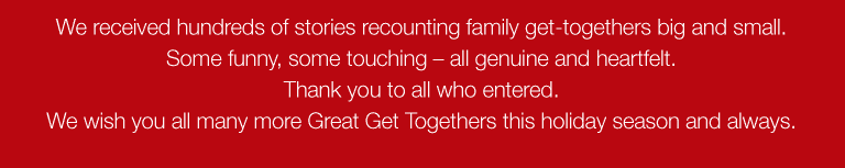 We received hundreds of stories recounting family get-togethers big and small. Some funny, some touching � all genuine and heartfelt. Thank you to all who entered. We wish you all many more Great Get Togethers this holiday season and always. 