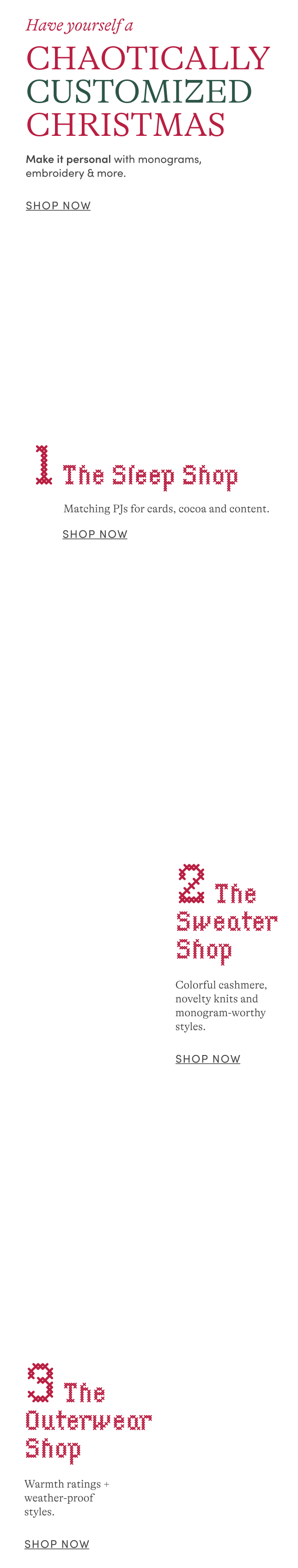 Have Yourself A Chaotically Customized Christmas: Make it personal with monograms, embroidery and more. | The Sleep Shop: Matching PJs for cards, cocoa and content. | The Sweater Shop: Colorful cashmere, novelty knits and monogram-worthy styles. | The Outerwear Shop: Warmth ratings + weather-proof styles.