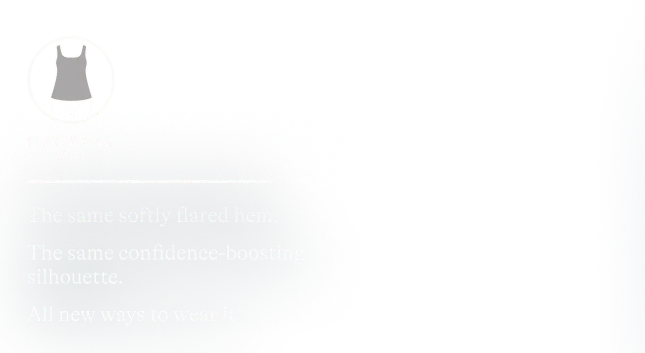 Flattering Fit. The same softly flared hem. The same confidence-boosting silhouette. All new ways to wear it.