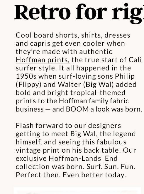 Retro for right now | Cool board shorts, shirts, dresses and capris get even cooler when they're made with authentic Hoffman prints, the true start of Cali surfer style. It all happened in the 1950s when surf-loving sons Philip (Flippy) and Walter (Big Wal) added bold and bright Asian-themed prints to the Hoffman family fabric business – and BOOM a look was born. Flash forward to our designers getting to meet Big Wal, the legend himself, and seeing this fabulous vintage print on his back table. Our exclusive Hoffman-Lands' End collection was born. Surf. Sun. Fun. Perfect then. Even better today.
