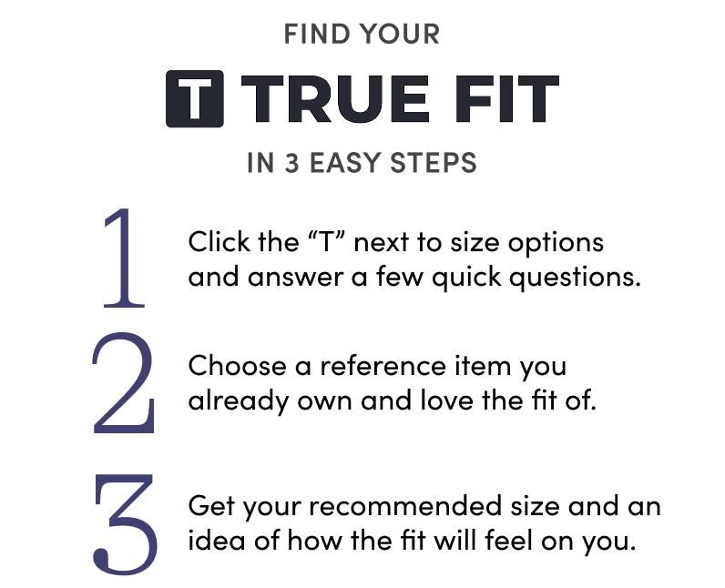 Find your True Fit in 3 easy steps: Click the T next to size options and answer a few quick questions. Choose a reference item you already own and love the fit of. Get your recommended size and an idea of how the fit will feel on you.